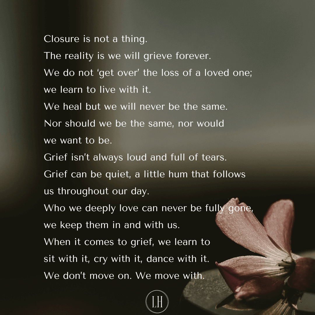 Closure is not a thing. The reality is that we will grieve forever. We do not ‘get over’ the loss of a loved one; we learn to live with it. We heal but we will never be the same. Nor should we be