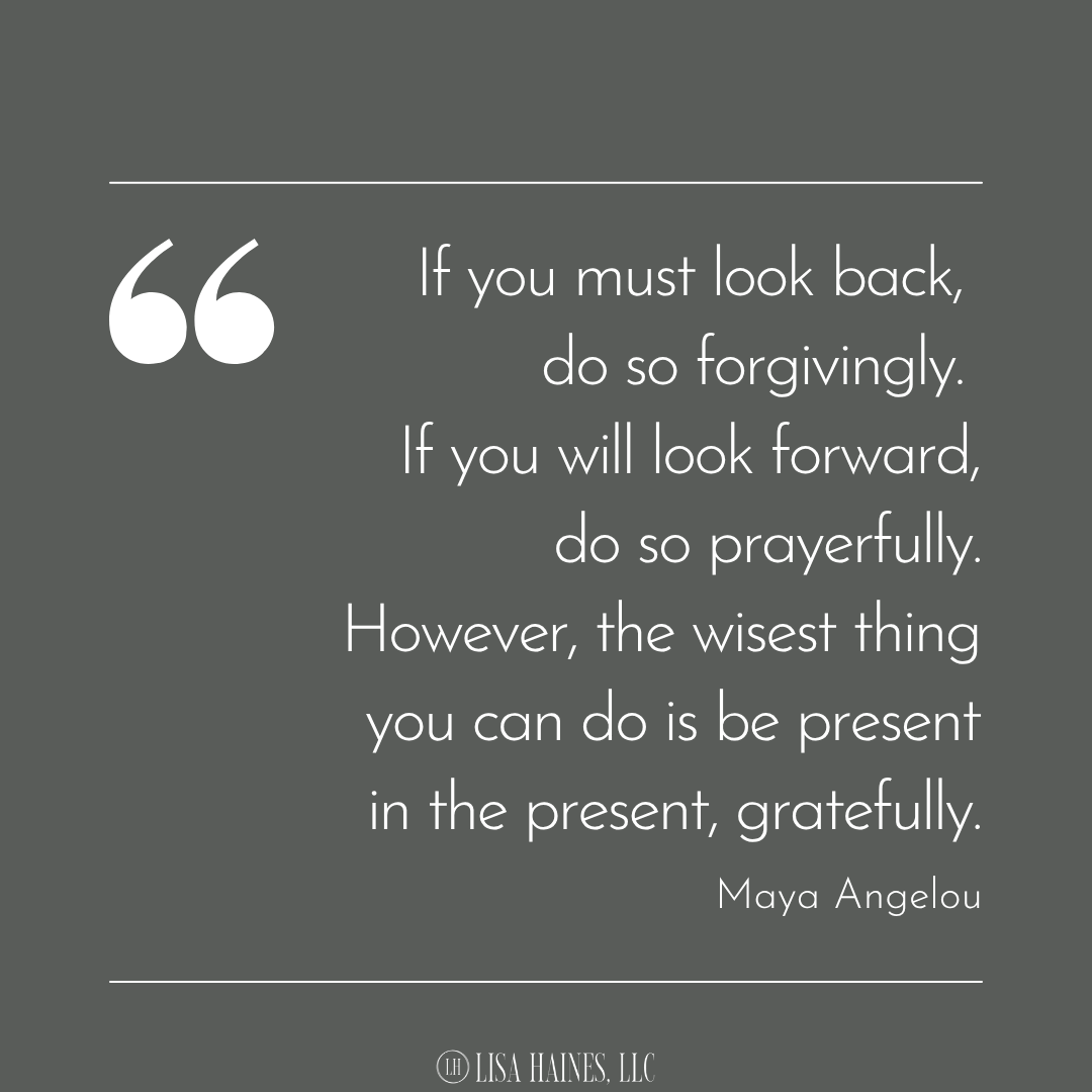 If you must look back, do so forgivingly. If you will look forward, do so prayerfully. However, the wisest thing you can do is be present in the present, gratefully.