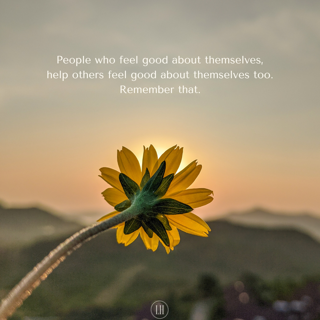 People who feel good about themselves, help others feel good about themselves too. Remember that.